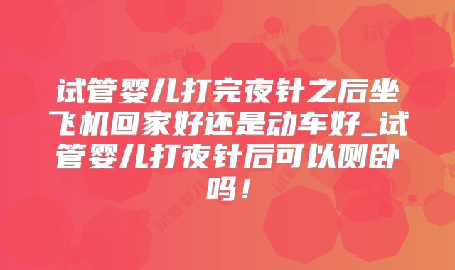 试管婴儿打完夜针之后坐飞机回家好还是动车好_试管婴儿打夜针后可以侧卧吗！