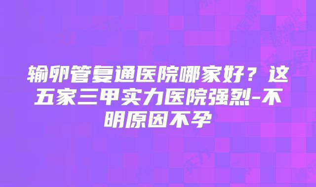 输卵管复通医院哪家好？这五家三甲实力医院强烈-不明原因不孕