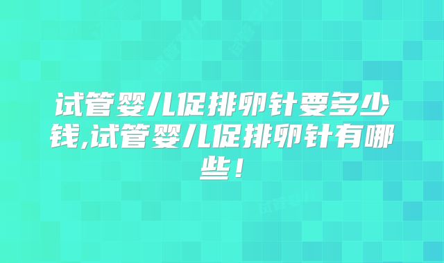 试管婴儿促排卵针要多少钱,试管婴儿促排卵针有哪些！