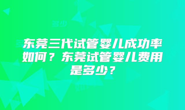 东莞三代试管婴儿成功率如何?东莞试管婴儿费用是多少?