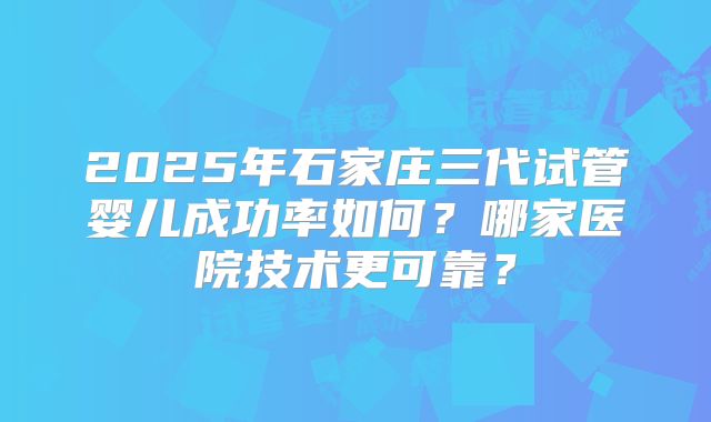 2025年石家庄三代试管婴儿成功率如何？哪家医院技术更可靠？