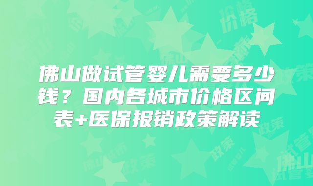 佛山做试管婴儿需要多少钱？国内各城市价格区间表+医保报销政策解读