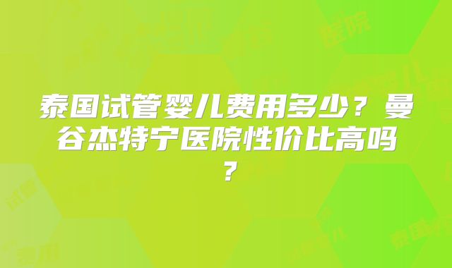 泰国试管婴儿费用多少？曼谷杰特宁医院性价比高吗？