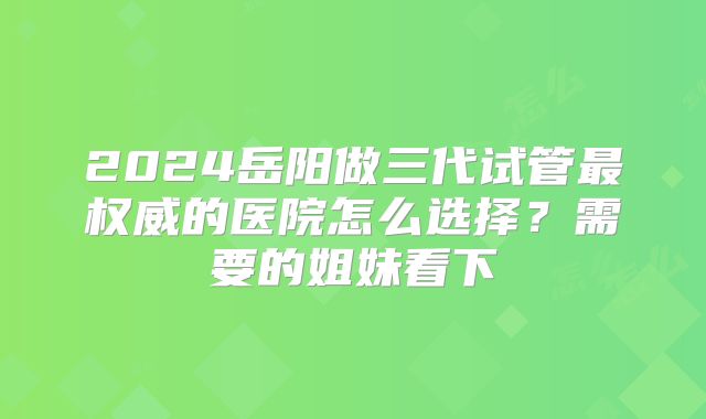 2024岳阳做三代试管最权威的医院怎么选择？需要的姐妹看下