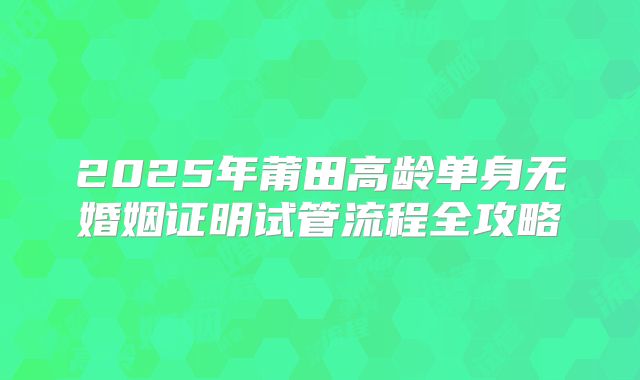 2025年莆田高龄单身无婚姻证明试管流程全攻略