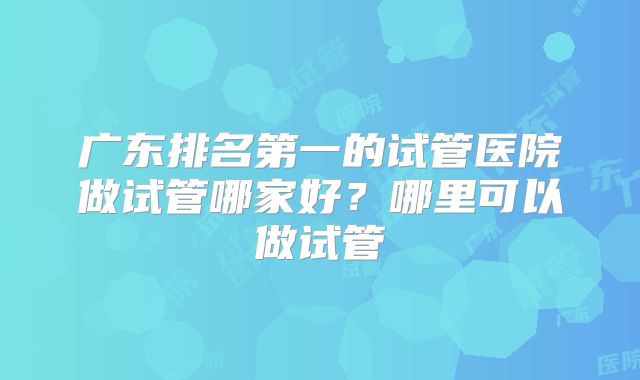 广东排名第一的试管医院做试管哪家好？哪里可以做试管