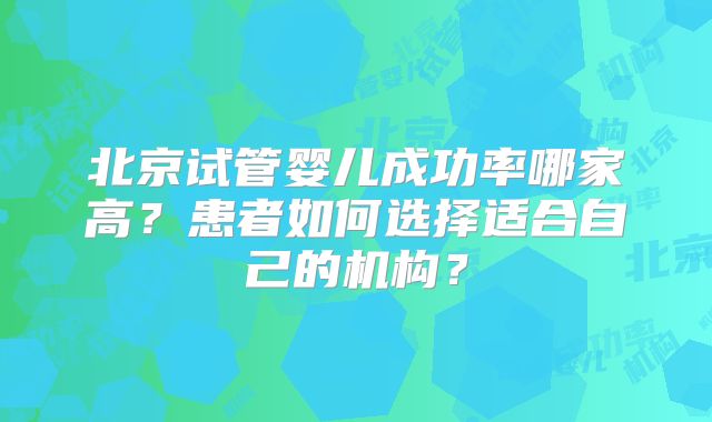 北京试管婴儿成功率哪家高?患者如何选择适合自己的机构?