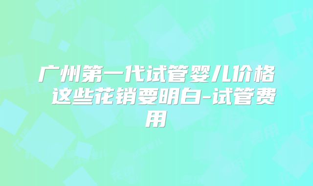 广州第一代试管婴儿价格 这些花销要明白-试管费用