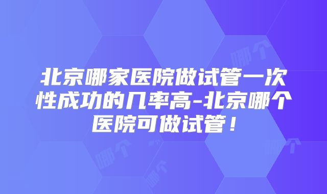 北京哪家医院做试管一次性成功的几率高-北京哪个医院可做试管！