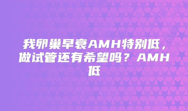 我卵巢早衰AMH特别低，做试管还有希望吗？AMH低