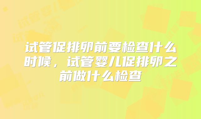 试管促排卵前要检查什么时候，试管婴儿促排卵之前做什么检查