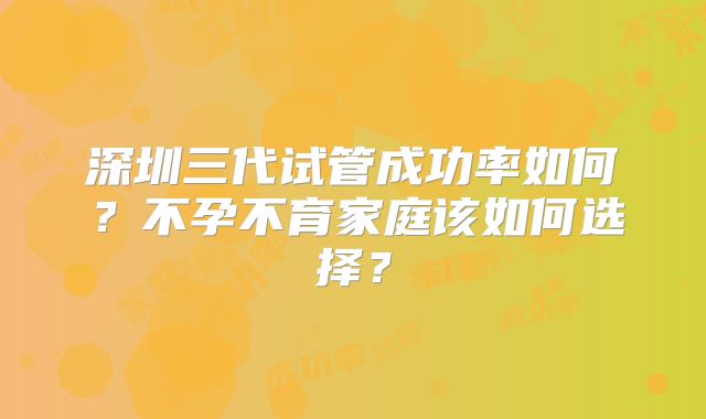 深圳三代试管成功率如何？不孕不育家庭该如何选择？