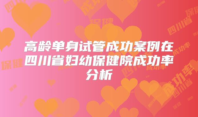 高龄单身试管成功案例在四川省妇幼保健院成功率分析