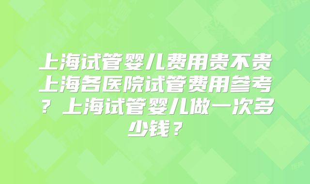 上海试管婴儿费用贵不贵上海各医院试管费用参考？上海试管婴儿做一次多少钱？