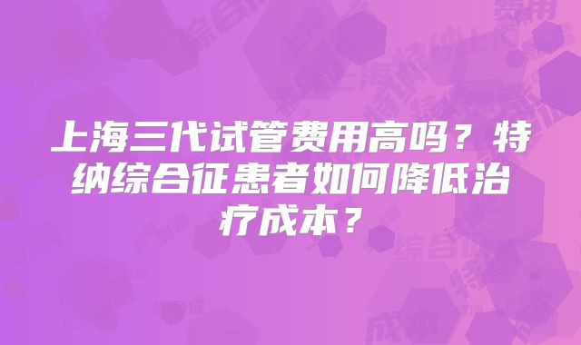 上海三代试管费用高吗？特纳综合征患者如何降低治疗成本？