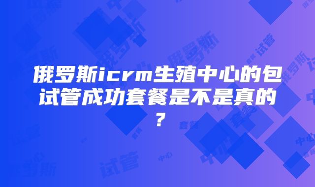 俄罗斯icrm生殖中心的包试管成功套餐是不是真的？