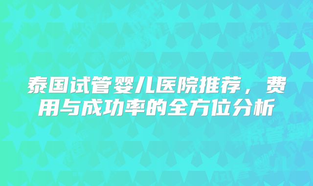 泰国试管婴儿医院推荐，费用与成功率的全方位分析