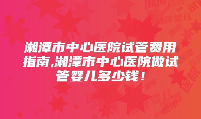 湘潭市中心医院试管费用指南,湘潭市中心医院做试管婴儿多少钱！
