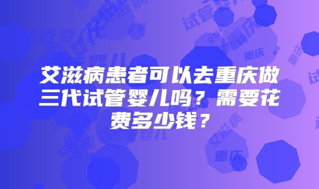 艾滋病患者可以去重庆做三代试管婴儿吗？需要花费多少钱？