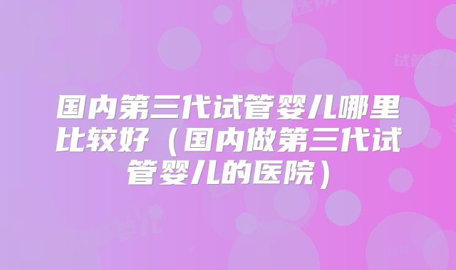 国内第三代试管婴儿哪里比较好（国内做第三代试管婴儿的医院）