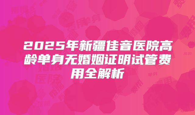 2025年新疆佳音医院高龄单身无婚姻证明试管费用全解析