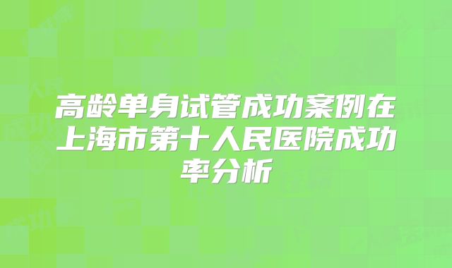 高龄单身试管成功案例在上海市第十人民医院成功率分析