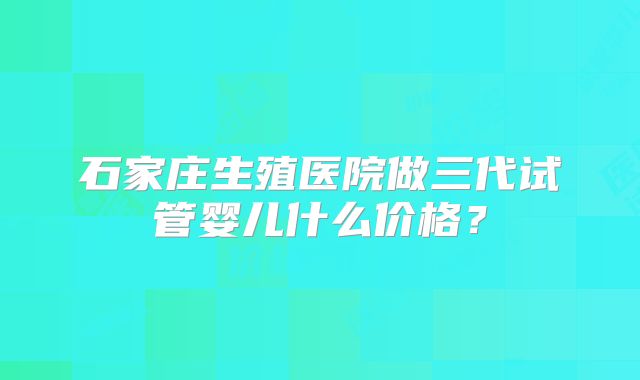 石家庄生殖医院做三代试管婴儿什么价格?