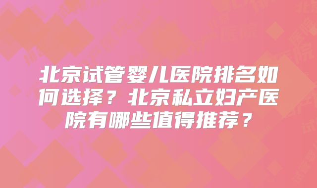 北京试管婴儿医院排名如何选择？北京私立妇产医院有哪些值得推荐？
