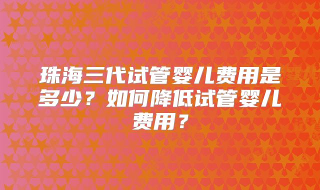 珠海三代试管婴儿费用是多少？如何降低试管婴儿费用？