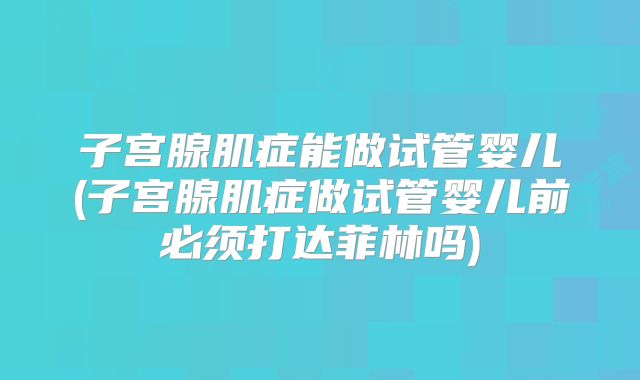 子宫腺肌症能做试管婴儿(子宫腺肌症做试管婴儿前必须打达菲林吗)