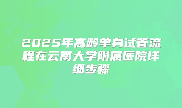 2025年高龄单身试管流程在云南大学附属医院详细步骤