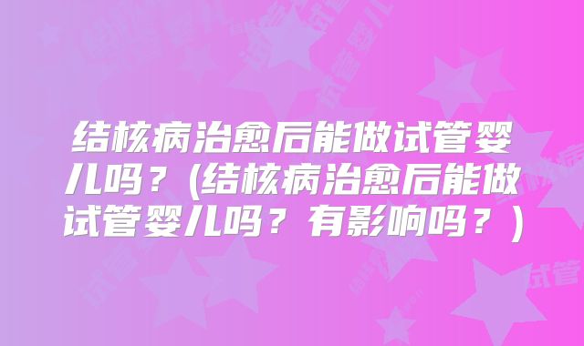 结核病治愈后能做试管婴儿吗?(结核病治愈后能做试管婴儿吗?有影响吗?)