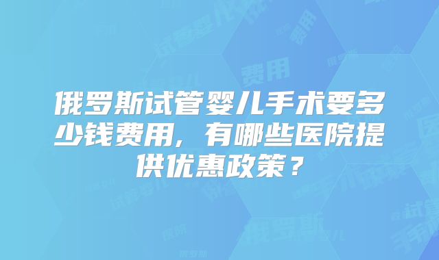 俄罗斯试管婴儿手术要多少钱费用, 有哪些医院提供优惠政策？