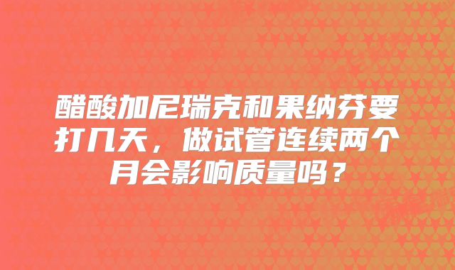 醋酸加尼瑞克和果纳芬要打几天，做试管连续两个月会影响质量吗？