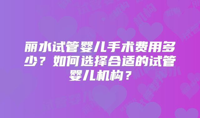 丽水试管婴儿手术费用多少？如何选择合适的试管婴儿机构？
