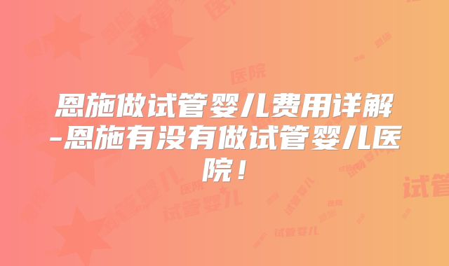 恩施做试管婴儿费用详解-恩施有没有做试管婴儿医院！