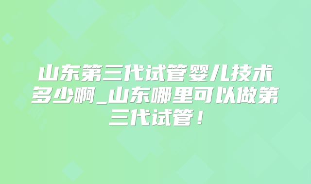山东第三代试管婴儿技术多少啊_山东哪里可以做第三代试管！