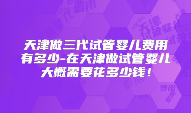 天津做三代试管婴儿费用有多少-在天津做试管婴儿大概需要花多少钱！