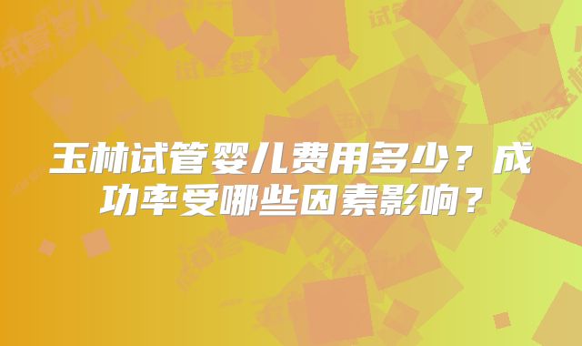玉林试管婴儿费用多少？成功率受哪些因素影响？