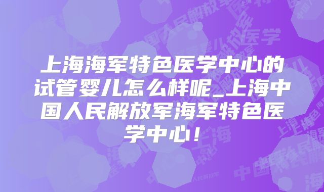 上海海军特色医学中心的试管婴儿怎么样呢_上海中国人民解放军海军特色医学中心！