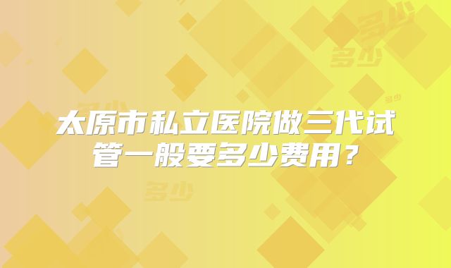 太原市私立医院做三代试管一般要多少费用？