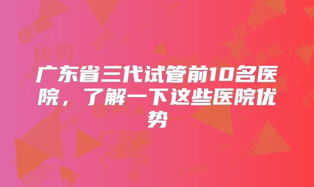 广东省三代试管前10名医院，了解一下这些医院优势