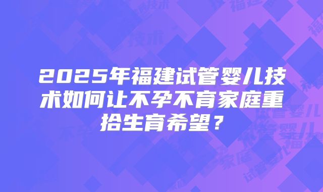 2025年福建试管婴儿技术如何让不孕不育家庭重拾生育希望？