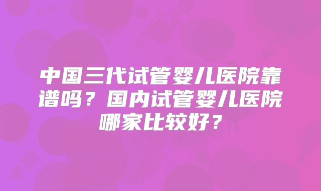 中国三代试管婴儿医院靠谱吗？国内试管婴儿医院哪家比较好？