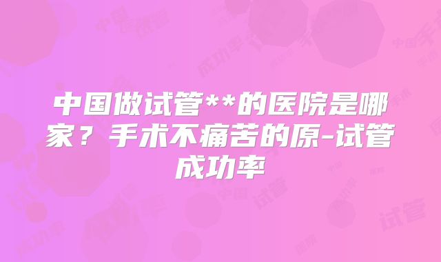 中国做试管**的医院是哪家?手术不痛苦的原-试管成功率