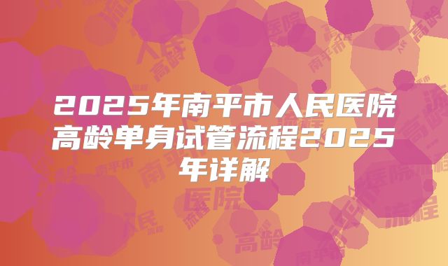 2025年南平市人民医院高龄单身试管流程2025年详解