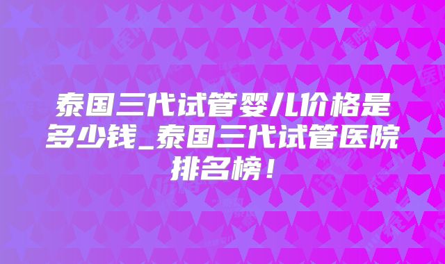 泰国三代试管婴儿价格是多少钱_泰国三代试管医院排名榜！