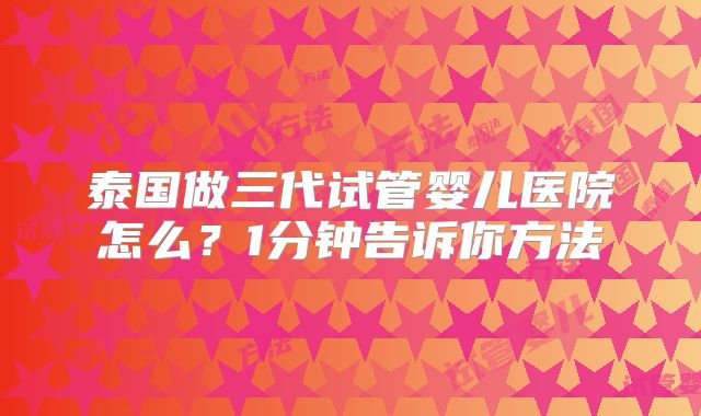 泰国做三代试管婴儿医院怎么？1分钟告诉你方法