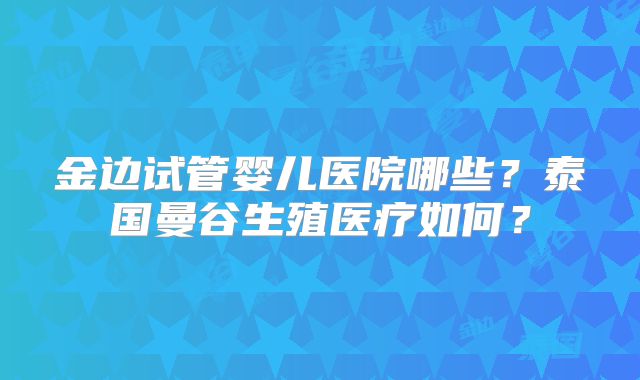 金边试管婴儿医院哪些？泰国曼谷生殖医疗如何？