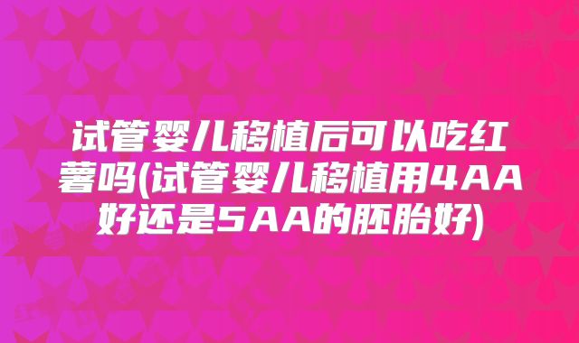 试管婴儿移植后可以吃红薯吗(试管婴儿移植用4AA好还是5AA的胚胎好)